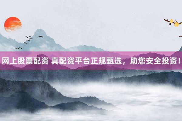 网上股票配资 真配资平台正规甄选，助您安全投资！