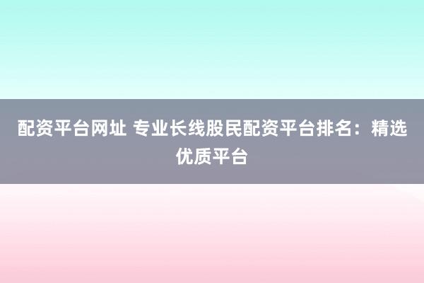 配资平台网址 专业长线股民配资平台排名：精选优质平台