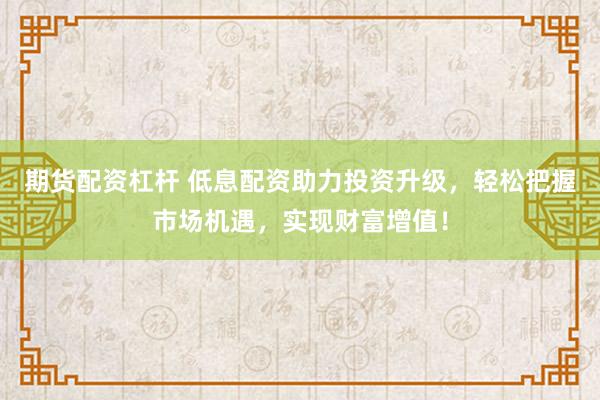 期货配资杠杆 低息配资助力投资升级，轻松把握市场机遇，实现财富增值！