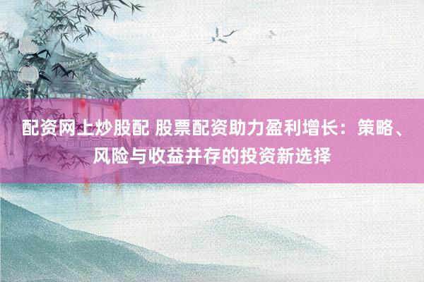 配资网上炒股配 股票配资助力盈利增长：策略、风险与收益并存的投资新选择