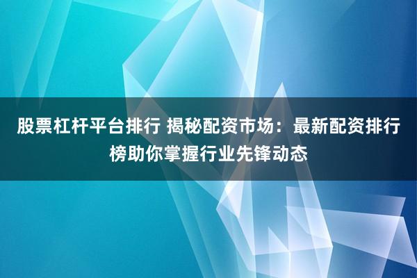 股票杠杆平台排行 揭秘配资市场：最新配资排行榜助你掌握行业先锋动态