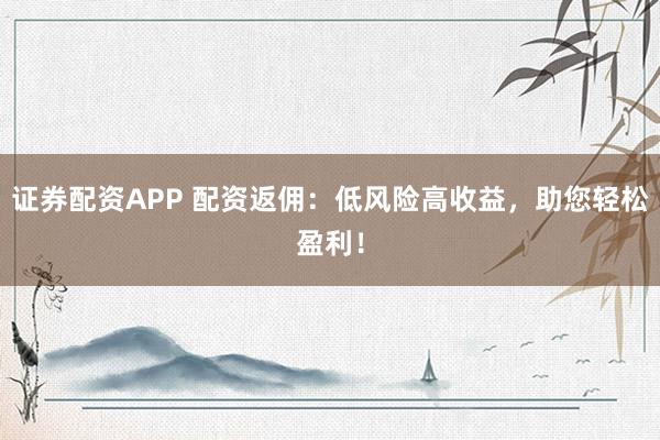 证券配资APP 配资返佣：低风险高收益，助您轻松盈利！