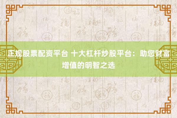 正规股票配资平台 十大杠杆炒股平台：助您财富增值的明智之选