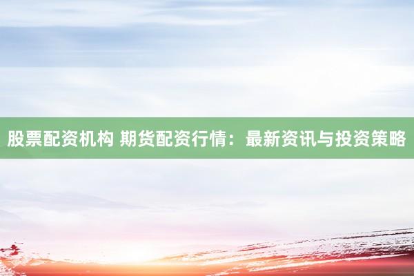 股票配资机构 期货配资行情：最新资讯与投资策略