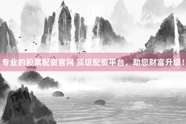 专业的股票配资官网 顶级配资平台，助您财富升级！