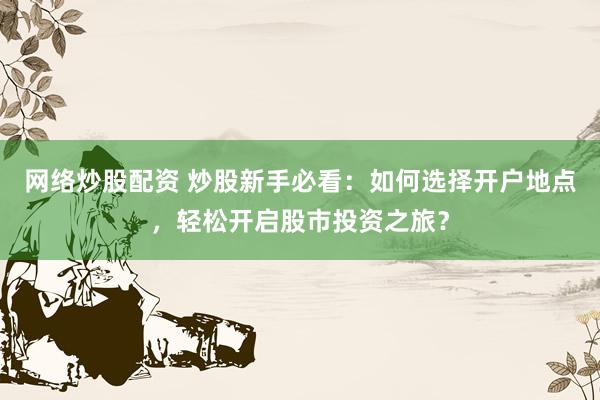 网络炒股配资 炒股新手必看：如何选择开户地点，轻松开启股市投资之旅？