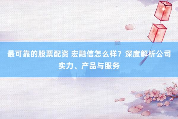 最可靠的股票配资 宏融信怎么样？深度解析公司实力、产品与服务