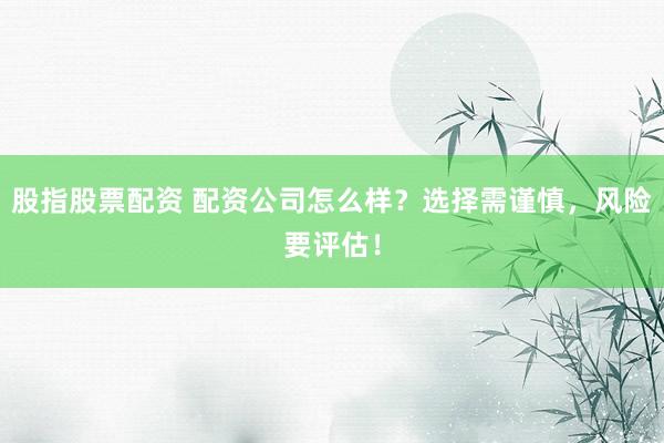 股指股票配资 配资公司怎么样？选择需谨慎，风险要评估！