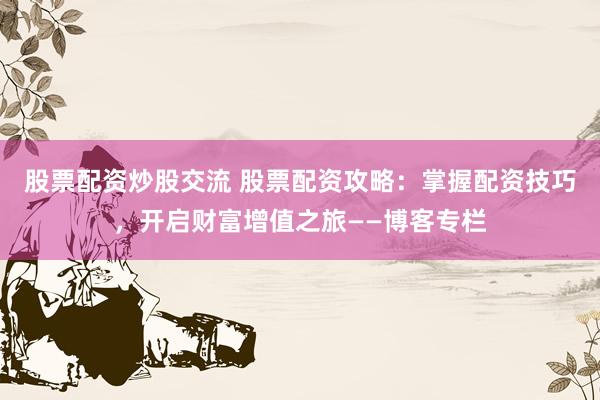 股票配资炒股交流 股票配资攻略：掌握配资技巧，开启财富增值之旅——博客专栏