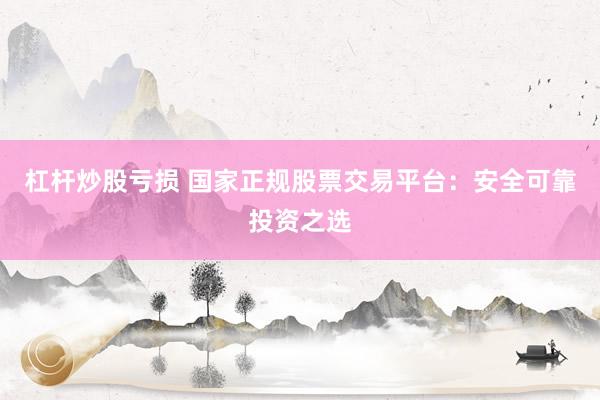 杠杆炒股亏损 国家正规股票交易平台：安全可靠投资之选