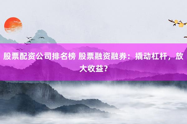 股票配资公司排名榜 股票融资融券：撬动杠杆，放大收益？