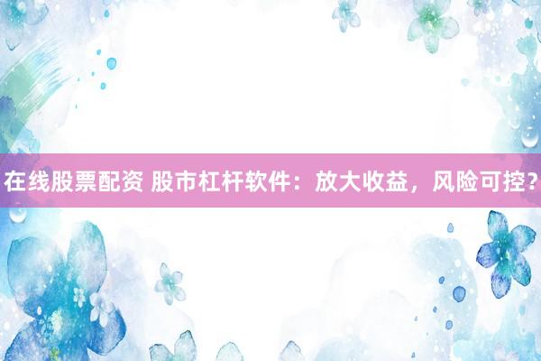 在线股票配资 股市杠杆软件：放大收益，风险可控？
