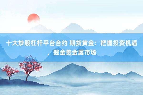 十大炒股杠杆平台合约 期货黄金：把握投资机遇，掘金贵金属市场