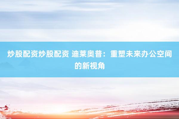 炒股配资炒股配资 迪莱奥普：重塑未来办公空间的新视角