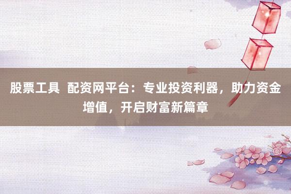 股票工具  配资网平台：专业投资利器，助力资金增值，开启财富新篇章