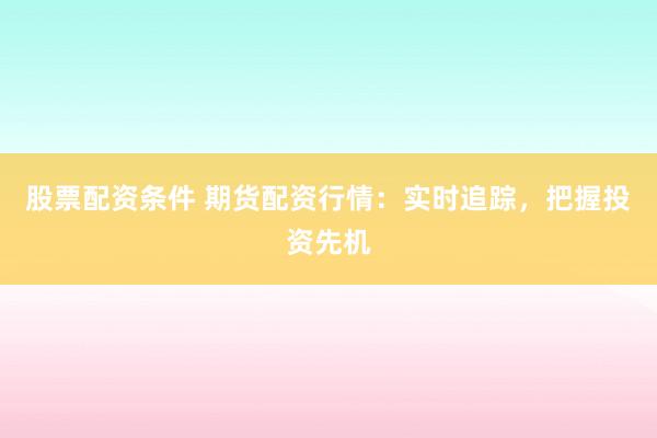 股票配资条件 期货配资行情：实时追踪，把握投资先机