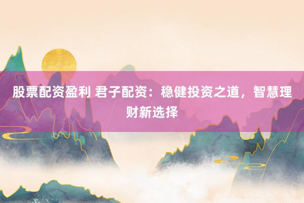 股票配资盈利 君子配资：稳健投资之道，智慧理财新选择