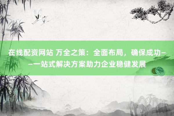 在线配资网站 万全之策：全面布局，确保成功——一站式解决方案助力企业稳健发展