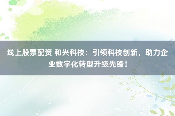 线上股票配资 和兴科技：引领科技创新，助力企业数字化转型升级先锋！