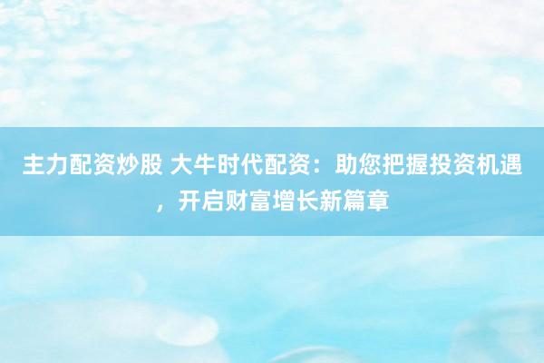 主力配资炒股 大牛时代配资：助您把握投资机遇，开启财富增长新篇章
