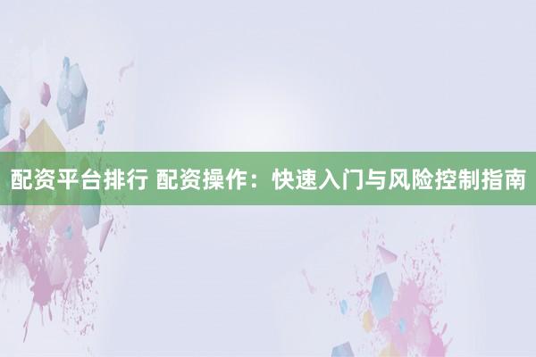 配资平台排行 配资操作：快速入门与风险控制指南