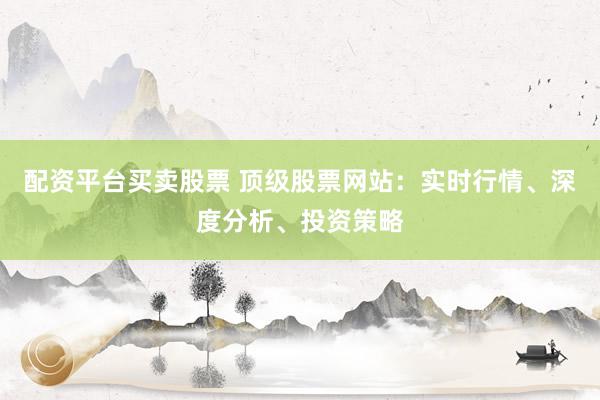 配资平台买卖股票 顶级股票网站：实时行情、深度分析、投资策略