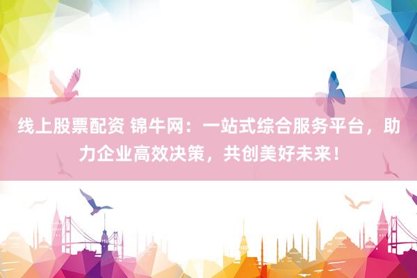 线上股票配资 锦牛网：一站式综合服务平台，助力企业高效决策，共创美好未来！