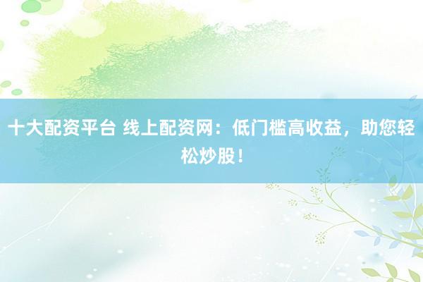 十大配资平台 线上配资网：低门槛高收益，助您轻松炒股！