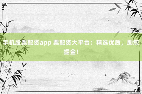 手机股票配资app 票配资大平台：精选优质，助您掘金！
