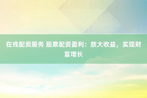 在线配资服务 股票配资盈利：放大收益，实现财富增长