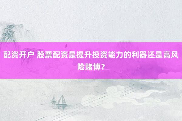 配资开户 股票配资是提升投资能力的利器还是高风险赌博？