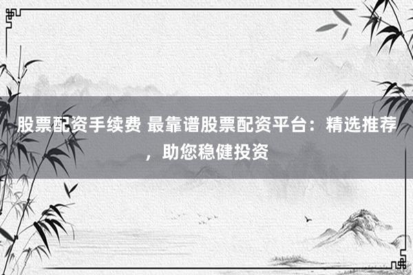 股票配资手续费 最靠谱股票配资平台：精选推荐，助您稳健投资