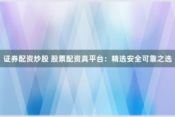 证券配资炒股 股票配资真平台：精选安全可靠之选