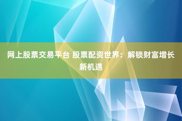网上股票交易平台 股票配资世界：解锁财富增长新机遇