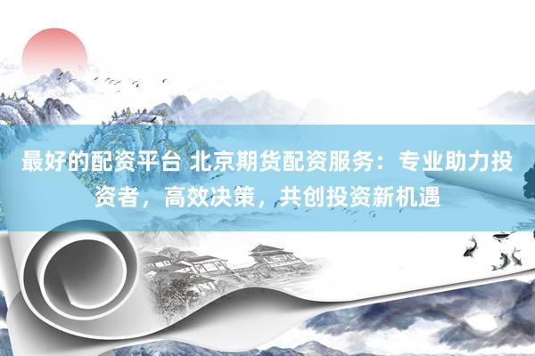 最好的配资平台 北京期货配资服务：专业助力投资者，高效决策，共创投资新机遇