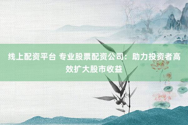 线上配资平台 专业股票配资公司：助力投资者高效扩大股市收益