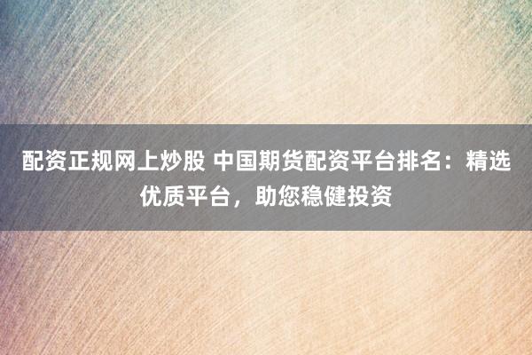 配资正规网上炒股 中国期货配资平台排名：精选优质平台，助您稳健投资