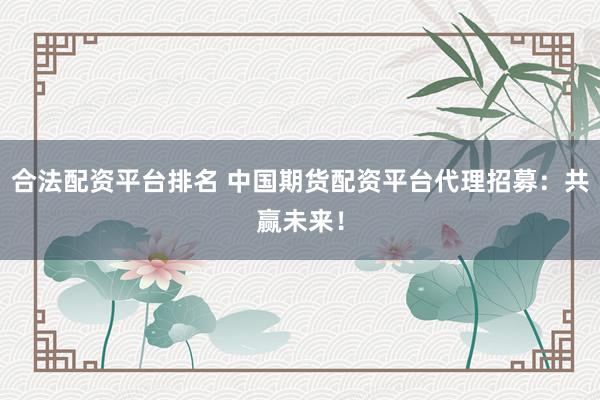 合法配资平台排名 中国期货配资平台代理招募：共赢未来！