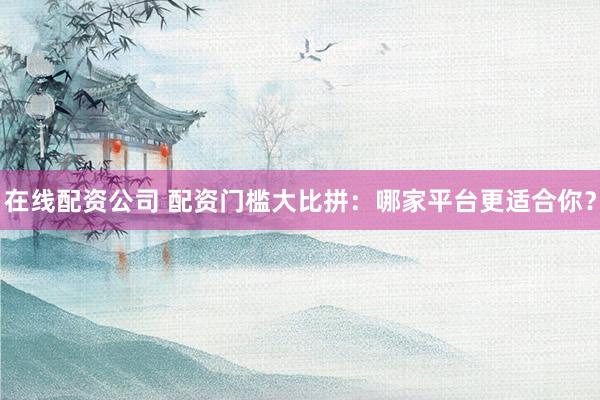 在线配资公司 配资门槛大比拼：哪家平台更适合你？