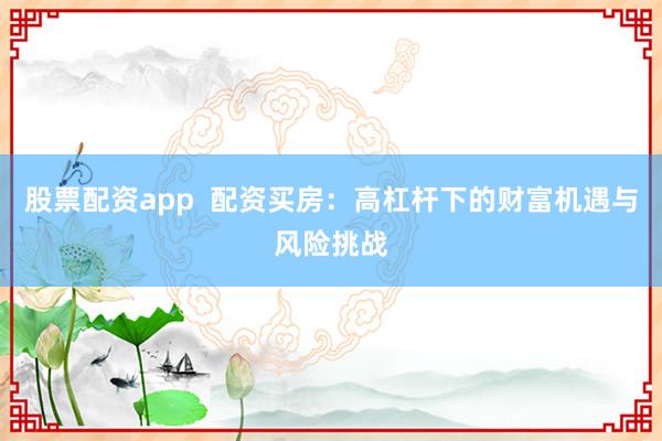 股票配资app  配资买房：高杠杆下的财富机遇与风险挑战