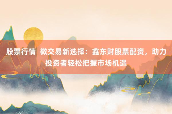 股票行情  微交易新选择：鑫东财股票配资，助力投资者轻松把握市场机遇