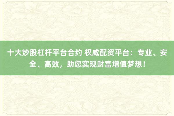 十大炒股杠杆平台合约 权威配资平台：专业、安全、高效，助您实现财富增值梦想！