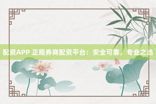 配资APP 正规券商配资平台：安全可靠，专业之选