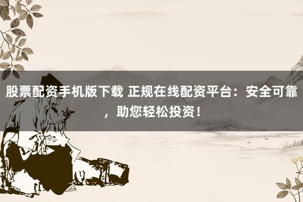 股票配资手机版下载 正规在线配资平台：安全可靠，助您轻松投资！