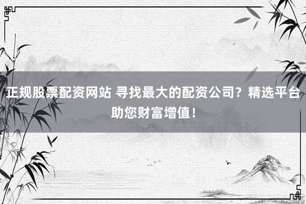 正规股票配资网站 寻找最大的配资公司？精选平台助您财富增值！