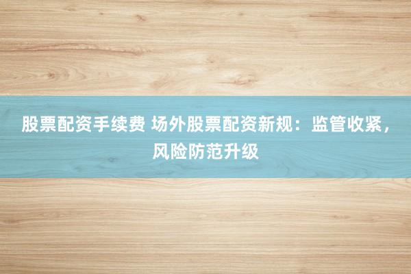 股票配资手续费 场外股票配资新规：监管收紧，风险防范升级