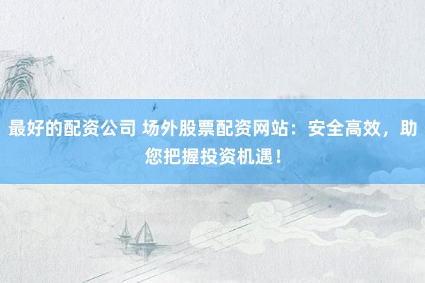 最好的配资公司 场外股票配资网站：安全高效，助您把握投资机遇！