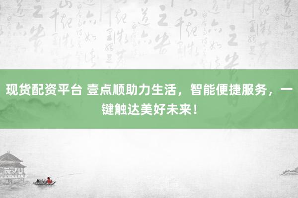 现货配资平台 壹点顺助力生活，智能便捷服务，一键触达美好未来！
