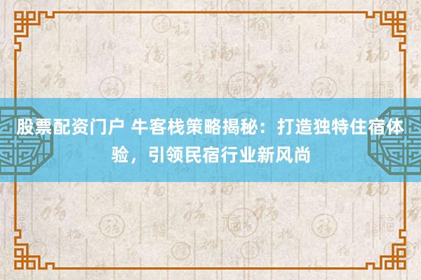 股票配资门户 牛客栈策略揭秘：打造独特住宿体验，引领民宿行业新风尚