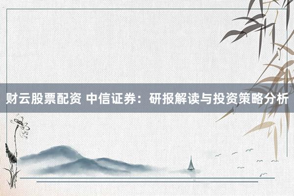 财云股票配资 中信证券：研报解读与投资策略分析